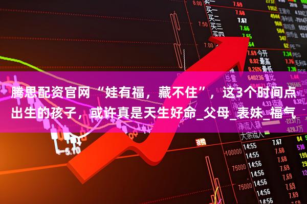腾思配资官网 “娃有福，藏不住”，这3个时间点出生的孩子，或许真是天生好命_父母_表妹_福气