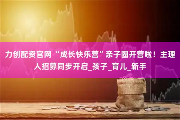 力创配资官网 “成长快乐营”亲子圈开营啦！主理人招募同步开启_孩子_育儿_新手