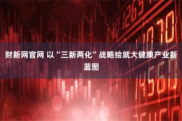 财新网官网 以“三新两化”战略绘就大健康产业新蓝图