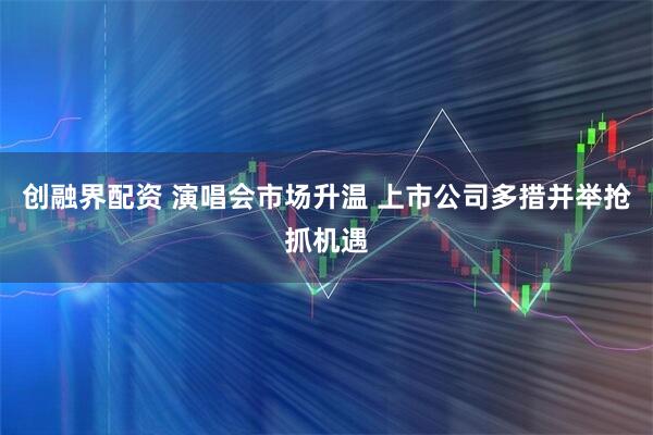 创融界配资 演唱会市场升温 上市公司多措并举抢抓机遇