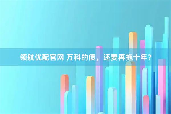 领航优配官网 万科的债，还要再拖十年？