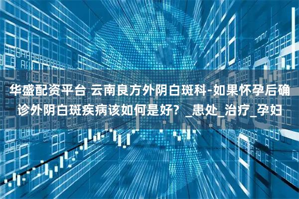 华盛配资平台 云南良方外阴白斑科-如果怀孕后确诊外阴白斑疾病该如何是好？_患处_治疗_孕妇
