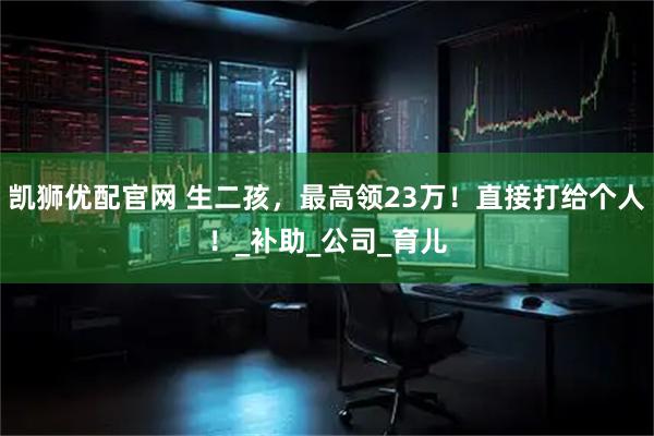 凯狮优配官网 生二孩，最高领23万！直接打给个人！_补助_公司_育儿