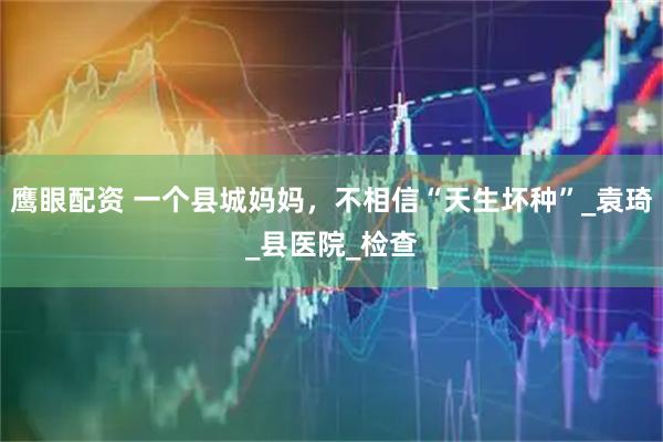 鹰眼配资 一个县城妈妈，不相信“天生坏种”_袁琦_县医院_检查