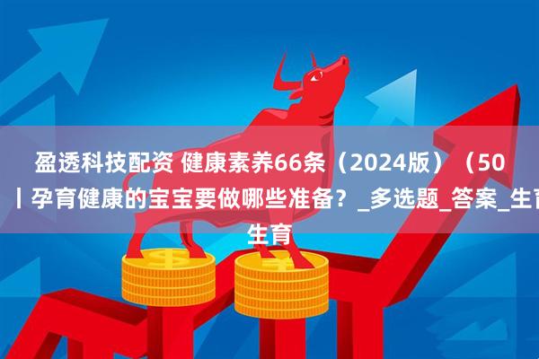 盈透科技配资 健康素养66条（2024版）（50）丨孕育健康的宝宝要做哪些准备？_多选题_答案_生育