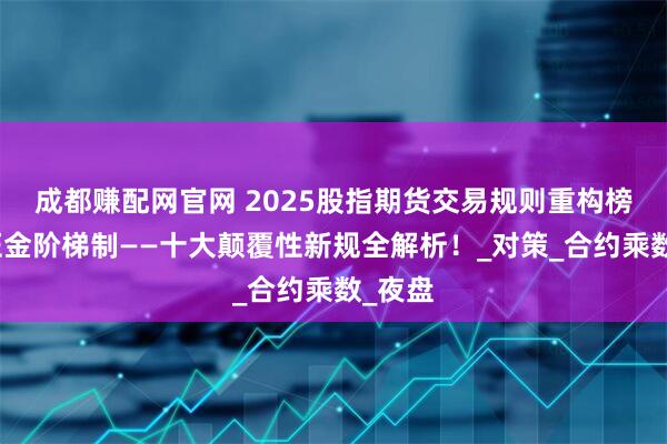 成都赚配网官网 2025股指期货交易规则重构榜：保证金阶梯制——十大颠覆性新规全解析！_对策_合约乘数_夜盘