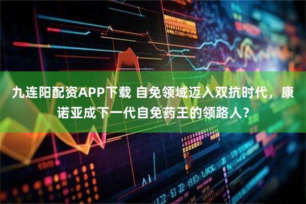 九连阳配资APP下载 自免领域迈入双抗时代，康诺亚成下一代自免药王的领路人？