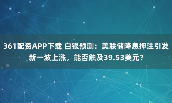 361配资APP下载 白银预测：美联储降息押注引发新一波上涨，能否触及39.53美元？