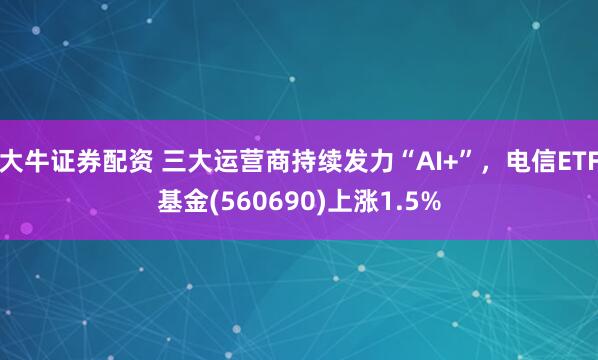 大牛证券配资 三大运营商持续发力“AI+”，电信ETF基金(560690)上涨1.5%