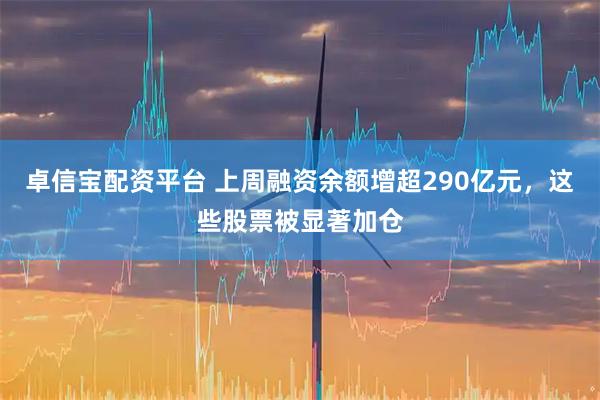 卓信宝配资平台 上周融资余额增超290亿元，这些股票被显著加仓