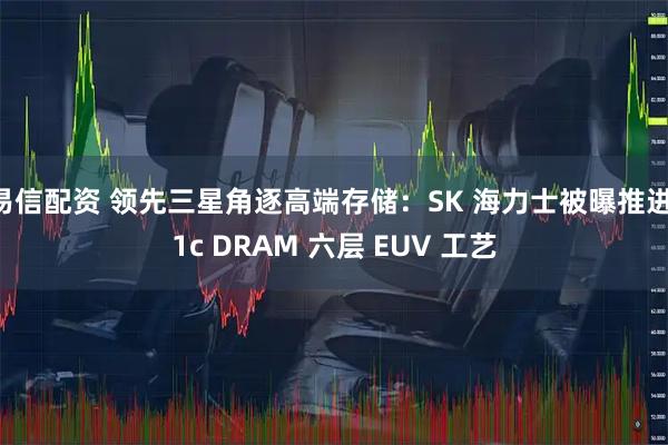 易信配资 领先三星角逐高端存储：SK 海力士被曝推进 1c DRAM 六层 EUV 工艺