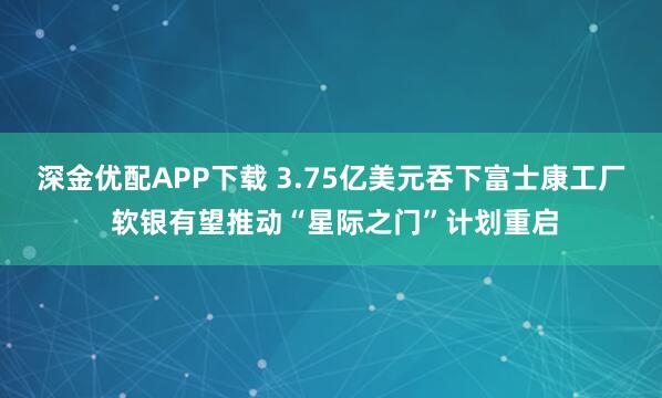 深金优配APP下载 3.75亿美元吞下富士康工厂 软银有望推动“星际之门”计划重启
