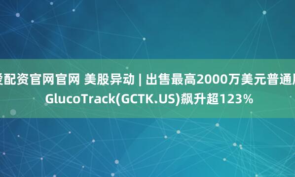 爱配资官网官网 美股异动 | 出售最高2000万美元普通股 GlucoTrack(GCTK.US)飙升超123%