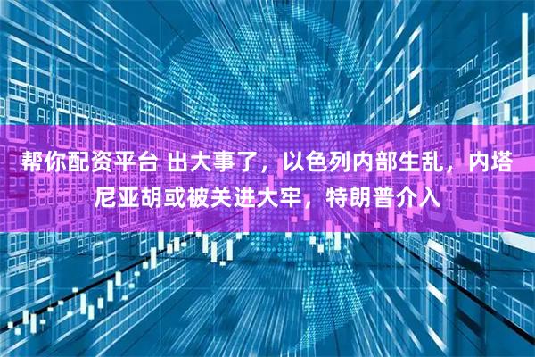 帮你配资平台 出大事了,以色列内部生乱,内塔尼亚胡或被关进大牢,特朗普介入