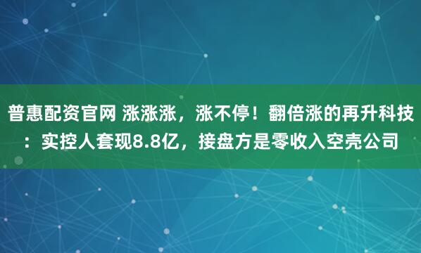 普惠配资官网 涨涨涨，涨不停！翻倍涨的再升科技：实控人套现8.8亿，接盘方是零收入空壳公司
