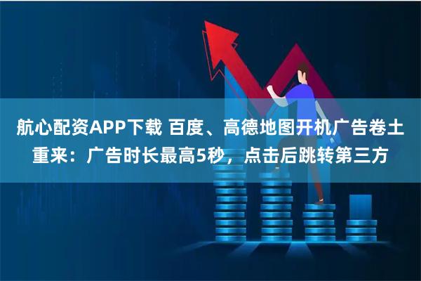 航心配资APP下载 百度、高德地图开机广告卷土重来：广告时长最高5秒，点击后跳转第三方